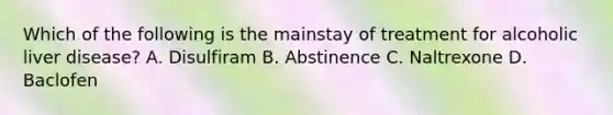 Which of the following is the mainstay of treatment for alcoholic liver disease? A. Disulfiram B. Abstinence C. Naltrexone D. Baclofen