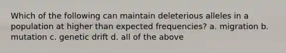 Which of the following can maintain deleterious alleles in a population at higher than expected frequencies? a. migration b. mutation c. genetic drift d. all of the above