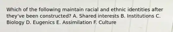 Which of the following maintain racial and ethnic identities after they've been constructed? A. Shared interests B. Institutions C. Biology D. Eugenics E. Assimilation F. Culture