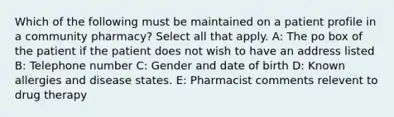 Which of the following must be maintained on a patient profile in a community pharmacy? Select all that apply. A: The po box of the patient if the patient does not wish to have an address listed B: Telephone number C: Gender and date of birth D: Known allergies and disease states. E: Pharmacist comments relevent to drug therapy