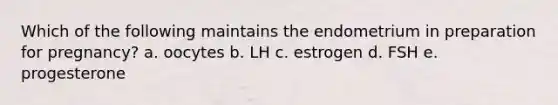 Which of the following maintains the endometrium in preparation for pregnancy? a. oocytes b. LH c. estrogen d. FSH e. progesterone