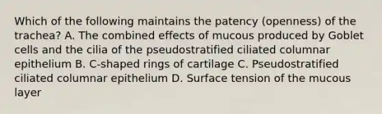 Which of the following maintains the patency (openness) of the trachea? A. The combined effects of mucous produced by Goblet cells and the cilia of the pseudostratified ciliated columnar epithelium B. C-shaped rings of cartilage C. Pseudostratified ciliated columnar epithelium D. Surface tension of the mucous layer