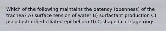 Which of the following maintains the patency (openness) of the trachea? A) surface tension of water B) surfactant production C) pseudostratified ciliated epithelium D) C-shaped cartilage rings