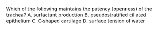 Which of the following maintains the patency (openness) of the trachea? A. surfactant production B. pseudostratified ciliated epithelium C. C-shaped cartilage D. surface tension of water