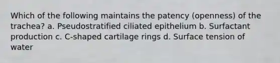 Which of the following maintains the patency (openness) of the trachea? a. Pseudostratified ciliated epithelium b. Surfactant production c. C-shaped cartilage rings d. Surface tension of water