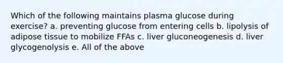 Which of the following maintains plasma glucose during exercise? a. preventing glucose from entering cells b. lipolysis of adipose tissue to mobilize FFAs c. liver gluconeogenesis d. liver glycogenolysis e. All of the above