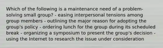 Which of the following is a maintenance need of a problem-solving small group? - easing interpersonal tensions among group members - outlining the major reason for adopting the group's policy - ordering lunch for the group during its scheduled break - organizing a symposium to present the group's decision - using the Internet to research the issue under consideration