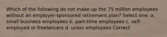 Which of the following do not make up the 75 million employees without an employer-sponsored retirement plan? Select one: a. small business employees b. part-time employees c. self-employed or freelancers d. union employees Correct