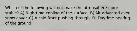 Which of the following will not make the atmosphere more stable? A) Nighttime cooling of the surface. B) Air advected over snow cover. C) A cold front pushing through. D) Daytime heating of the ground.