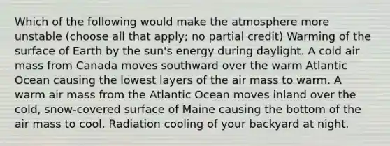 Which of the following would make the atmosphere more unstable (choose all that apply; no partial credit) Warming of the surface of Earth by the sun's energy during daylight. A cold air mass from Canada moves southward over the warm Atlantic Ocean causing the lowest layers of the air mass to warm. A warm air mass from the Atlantic Ocean moves inland over the cold, snow-covered surface of Maine causing the bottom of the air mass to cool. Radiation cooling of your backyard at night.