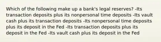 Which of the following make up a bank's legal reserves? -Its transaction deposits plus its nonpersonal time deposits -Its vault cash plus its transaction deposits -Its nonpersonal time deposits plus its deposit in the Fed -Its transaction deposits plus its deposit in the Fed -Its vault cash plus its deposit in the Fed