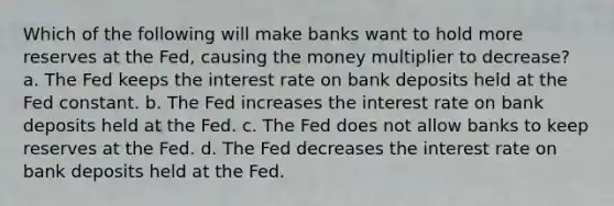 Which of the following will make banks want to hold more reserves at the Fed, causing the money multiplier to decrease? a. The Fed keeps the interest rate on bank deposits held at the Fed constant. b. The Fed increases the interest rate on bank deposits held at the Fed. c. The Fed does not allow banks to keep reserves at the Fed. d. The Fed decreases the interest rate on bank deposits held at the Fed.