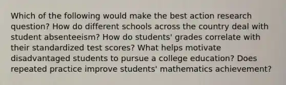 Which of the following would make the best action research question? How do different schools across the country deal with student absenteeism? How do students' grades correlate with their standardized test scores? What helps motivate disadvantaged students to pursue a college education? Does repeated practice improve students' mathematics achievement?