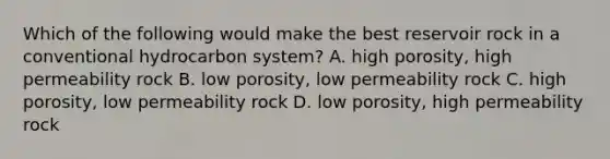 Which of the following would make the best reservoir rock in a conventional hydrocarbon system? A. high porosity, high permeability rock B. low porosity, low permeability rock C. high porosity, low permeability rock D. low porosity, high permeability rock