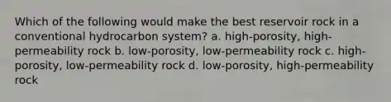 Which of the following would make the best reservoir rock in a conventional hydrocarbon system? a. high-porosity, high-permeability rock b. low-porosity, low-permeability rock c. high-porosity, low-permeability rock d. low-porosity, high-permeability rock