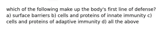 which of the following make up the body's first line of defense? a) surface barriers b) cells and proteins of innate immunity c) cells and proteins of adaptive immunity d) all the above