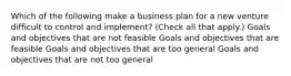 Which of the following make a business plan for a new venture difficult to control and implement? (Check all that apply.) Goals and objectives that are not feasible Goals and objectives that are feasible Goals and objectives that are too general Goals and objectives that are not too general