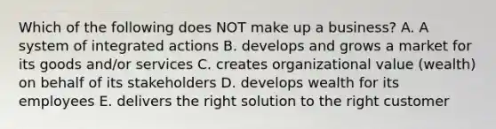 Which of the following does NOT make up a business? A. A system of integrated actions B. develops and grows a market for its goods and/or services C. creates organizational value (wealth) on behalf of its stakeholders D. develops wealth for its employees E. delivers the right solution to the right customer