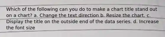 Which of the following can you do to make a chart title stand out on a chart? a. Change the text direction b. Resize the chart. c. Display the title on the outside end of the data series. d. Increase the font size