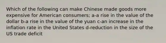 Which of the following can make Chinese made goods more expensive for American consumers; a-a rise in the value of the dollar b-a rise in the value of the yuan c-an increase in the inflation rate in the United States d-reduction in the size of the US trade deficit