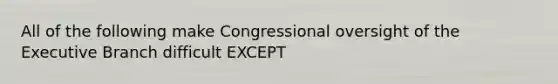 All of the following make Congressional oversight of the Executive Branch difficult EXCEPT