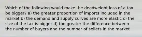 Which of the following would make the deadweight loss of a tax be bigger? a) the greater proportion of imports included in the market b) the demand and supply curves are more elastic c) the size of the tax is bigger d) the greater the difference between the number of buyers and the number of sellers in the market