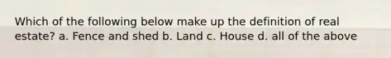 Which of the following below make up the definition of real estate? a. Fence and shed b. Land c. House d. all of the above