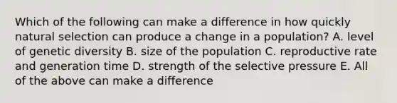 Which of the following can make a difference in how quickly natural selection can produce a change in a population? A. level of genetic diversity B. size of the population C. reproductive rate and generation time D. strength of the selective pressure E. All of the above can make a difference