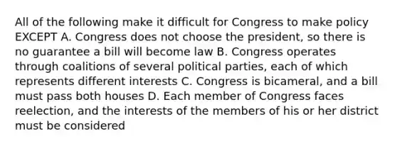 All of the following make it difficult for Congress to make policy EXCEPT A. Congress does not choose the president, so there is no guarantee a bill will become law B. Congress operates through coalitions of several political parties, each of which represents different interests C. Congress is bicameral, and a bill must pass both houses D. Each member of Congress faces reelection, and the interests of the members of his or her district must be considered