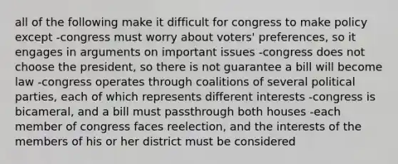 all of the following make it difficult for congress to make policy except -congress must worry about voters' preferences, so it engages in arguments on important issues -congress does not choose the president, so there is not guarantee a bill will become law -congress operates through coalitions of several political parties, each of which represents different interests -congress is bicameral, and a bill must passthrough both houses -each member of congress faces reelection, and the interests of the members of his or her district must be considered