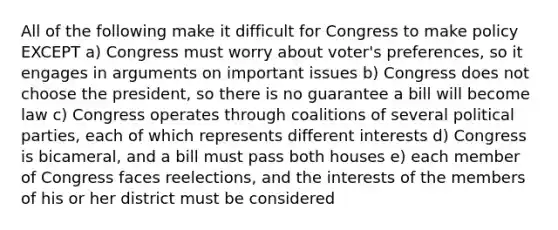 All of the following make it difficult for Congress to make policy EXCEPT a) Congress must worry about voter's preferences, so it engages in arguments on important issues b) Congress does not choose the president, so there is no guarantee a bill will become law c) Congress operates through coalitions of several political parties, each of which represents different interests d) Congress is bicameral, and a bill must pass both houses e) each member of Congress faces reelections, and the interests of the members of his or her district must be considered