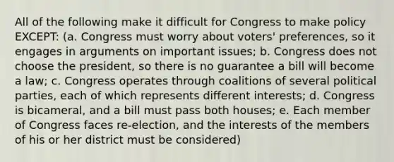 All of the following make it difficult for Congress to make policy EXCEPT: (a. Congress must worry about voters' preferences, so it engages in arguments on important issues; b. Congress does not choose the president, so there is no guarantee a bill will become a law; c. Congress operates through coalitions of several political parties, each of which represents different interests; d. Congress is bicameral, and a bill must pass both houses; e. Each member of Congress faces re-election, and the interests of the members of his or her district must be considered)