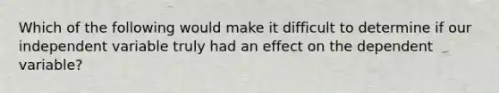 Which of the following would make it difficult to determine if our independent variable truly had an effect on the dependent variable?