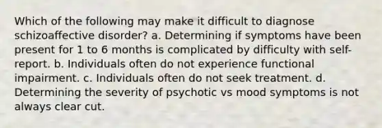 Which of the following may make it difficult to diagnose schizoaffective disorder? a. Determining if symptoms have been present for 1 to 6 months is complicated by difficulty with self-report. b. Individuals often do not experience functional impairment. c. Individuals often do not seek treatment. d. Determining the severity of psychotic vs mood symptoms is not always clear cut.