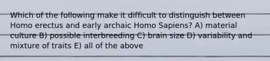 Which of the following make it difficult to distinguish between Homo erectus and early archaic Homo Sapiens? A) material culture B) possible interbreeding C) brain size D) variability and mixture of traits E) all of the above