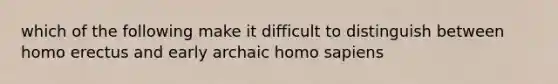 which of the following make it difficult to distinguish between homo erectus and early archaic homo sapiens