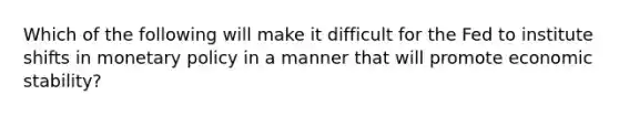 Which of the following will make it difficult for the Fed to institute shifts in monetary policy in a manner that will promote economic stability?