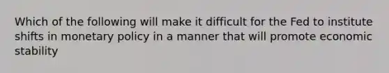 Which of the following will make it difficult for the Fed to institute shifts in monetary policy in a manner that will promote economic stability