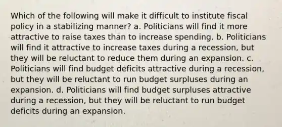 Which of the following will make it difficult to institute fiscal policy in a stabilizing manner? a. Politicians will find it more attractive to raise taxes than to increase spending. b. Politicians will find it attractive to increase taxes during a recession, but they will be reluctant to reduce them during an expansion. c. Politicians will find budget deficits attractive during a recession, but they will be reluctant to run budget surpluses during an expansion. d. Politicians will find budget surpluses attractive during a recession, but they will be reluctant to run budget deficits during an expansion.