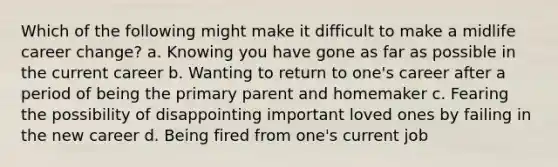 Which of the following might make it difficult to make a midlife career change? a. Knowing you have gone as far as possible in the current career b. Wanting to return to one's career after a period of being the primary parent and homemaker c. Fearing the possibility of disappointing important loved ones by failing in the new career d. Being fired from one's current job