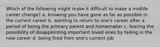 Which of the following might make it difficult to make a midlife career change? a. knowing you have gone as far as possible in the current career b. wanting to return to one's career after a period of being the primary parent and homemaker c. fearing the possibility of disappointing important loved ones by failing in the new career d. being fired from one's current job