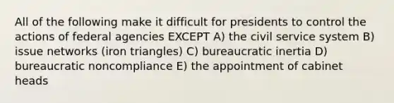 All of the following make it difficult for presidents to control the actions of federal agencies EXCEPT A) the civil service system B) issue networks (iron triangles) C) bureaucratic inertia D) bureaucratic noncompliance E) the appointment of cabinet heads