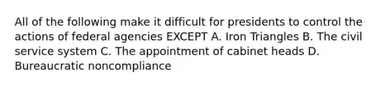 All of the following make it difficult for presidents to control the actions of federal agencies EXCEPT A. Iron Triangles B. The civil service system C. The appointment of cabinet heads D. Bureaucratic noncompliance