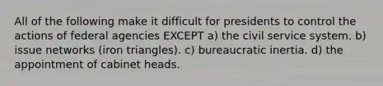 All of the following make it difficult for presidents to control the actions of federal agencies EXCEPT a) the civil service system. b) issue networks (iron triangles). c) bureaucratic inertia. d) the appointment of cabinet heads.