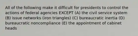 All of the following make it difficult for presidents to control the actions of federal agencies EXCEPT (A) the civil service system (B) issue networks (iron triangles) (C) bureaucratic inertia (D) bureaucratic noncompliance (E) the appointment of cabinet heads