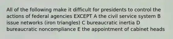 All of the following make it difficult for presidents to control the actions of federal agencies EXCEPT A the civil service system B issue networks (iron triangles) C bureaucratic inertia D bureaucratic noncompliance E the appointment of cabinet heads