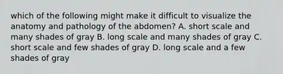 which of the following might make it difficult to visualize the anatomy and pathology of the abdomen? A. short scale and many shades of gray B. long scale and many shades of gray C. short scale and few shades of gray D. long scale and a few shades of gray