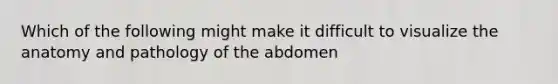 Which of the following might make it difficult to visualize the anatomy and pathology of the abdomen