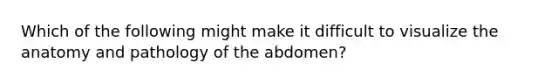 Which of the following might make it difficult to visualize the anatomy and pathology of the abdomen?