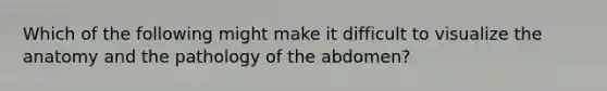 Which of the following might make it difficult to visualize the anatomy and the pathology of the abdomen?